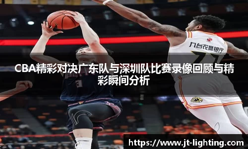 CBA精彩对决广东队与深圳队比赛录像回顾与精彩瞬间分析