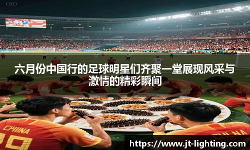 六月份中国行的足球明星们齐聚一堂展现风采与激情的精彩瞬间